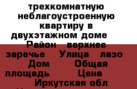  трехкомнатную неблагоустроенную квартиру в двухэтажном доме.  › Район ­ верхнее заречье  › Улица ­ лазо › Дом ­ 8 › Общая площадь ­ 70 › Цена ­ 460 000 - Иркутская обл., Нижнеудинский р-н, Нижнеудинск г. Недвижимость » Квартиры продажа   . Иркутская обл.